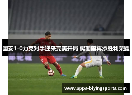 国安1-0力克对手迎来完美开局 假期前再添胜利荣耀