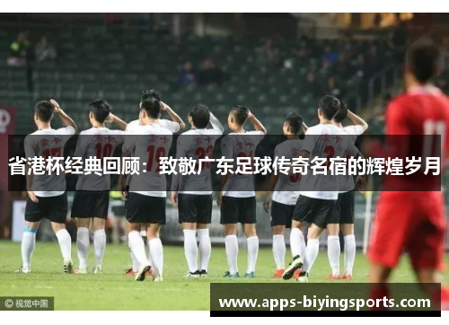 省港杯经典回顾：致敬广东足球传奇名宿的辉煌岁月