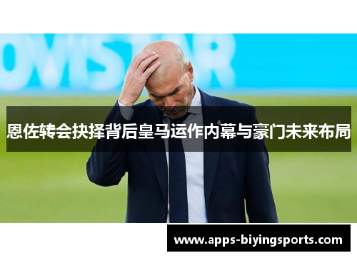 恩佐转会抉择背后皇马运作内幕与豪门未来布局