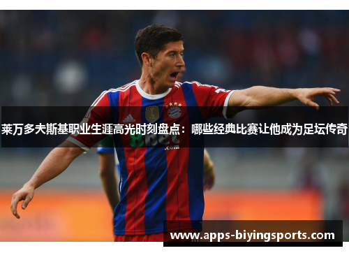 莱万多夫斯基职业生涯高光时刻盘点：哪些经典比赛让他成为足坛传奇