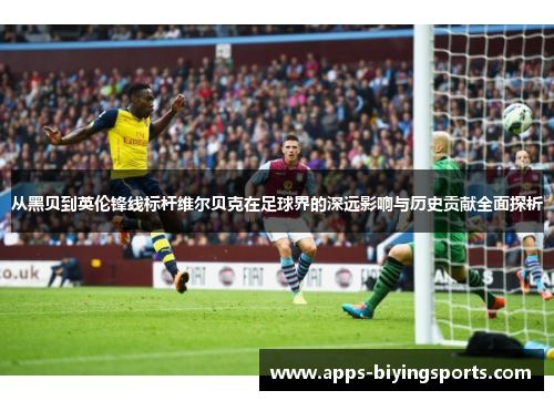 从黑贝到英伦锋线标杆维尔贝克在足球界的深远影响与历史贡献全面探析 从黑贝到英伦锋线标杆维尔贝克在足球界的深远影响与历史贡献全面探析