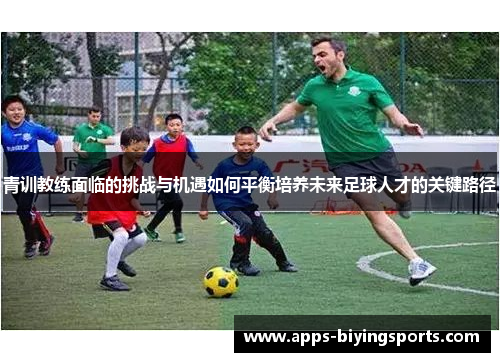 青训教练面临的挑战与机遇如何平衡培养未来足球人才的关键路径